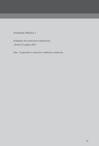 79
ATIVIDADE PRÁTICA 7
Avaliação dos exercícios mediúnicos
(Anexo IV, página 241)
Obs.: Suspender o exercício mediúnico neste dia.
 