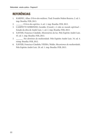 80
Mediunidade: estudo e prática – Programa II
REFERÊNCIAS
1. KARDEC, Allan. O livro dos médiuns. Trad. Evandro Noleto Bezerra. 2. ed. 1.
imp. Brasília: FEB, 2013.
2. ______. O livro dos espíritos. 4. ed. 1. imp. Brasília: FEB, 2013.
3. CAMPETTI SOBRINHO, Geraldo. (Coord.). A vida no mundo espiritual –
Estudo da obra de André Luiz. 1. ed. 2. imp. Brasília: FEB, 2013.
4. XAVIER, Francisco Cândido. Missionários da luz. Pelo Espírito André Luiz.
45. ed. 1. imp. Brasília: FEB, 2013.
5. ______. Nos domínios da mediunidade. Pelo Espírito André Luiz. 34. ed. 4.
reimp. Brasília: FEB, 2012.
6. XAVIER, Francisco Cândido; VIEIRA, Waldo. Mecanismos da mediunidade.
Pelo Espírito André Luiz. 28. ed. 1. imp. Brasília: FEB, 2013.
 