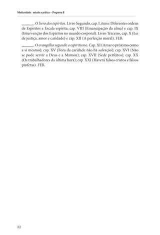 82
Mediunidade: estudo e prática – Programa II
______. O livro dos espíritos. Livro Segundo, cap. I, itens: Diferentes ordens
de Espíritos e Escala espírita; cap. VIII (Emancipação da alma) e cap. IX
(Intervenção dos Espíritos no mundo corporal). Livro Terceiro, cap. X (Lei
de justiça, amor e caridade) e cap. XII (A perfeição moral). FEB.
______. O evangelho segundo o espiritismo. Cap. XI (Amar o próximo como
a si mesmo); cap. XV (Fora da caridade não há salvação); cap. XVI (Não
se pode servir a Deus e a Mamon); cap. XVII (Sede perfeitos); cap. XX
(Os trabalhadores da última hora); cap. XXI (Haverá falsos cristos e falsos
profetas). FEB.
 