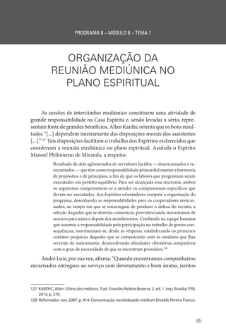 85
PROGRAMA II – MÓDULO II – TEMA 1
ORGANIZAÇÃO DA
REUNIÃO MEDIÚNICA NO
PLANO ESPIRITUAL
As sessões de intercâmbio mediúnico constituem uma atividade de
grande responsabilidade na Casa Espírita e, sendo levadas a sério, repre-
sentam fonte de grandes benefícios. Allan Kardec orienta que os bons resul-
tados “[...] dependem inteiramente das disposições morais dos assistentes
[...].”127
Tais disposições facilitam o trabalho dos Espíritos esclarecidos que
coordenam a reunião mediúnica no plano espiritual. Assinala o Espírito
Manoel Philomeno de Miranda, a respeito:
Resultado de dois aglomerados de servidores lúcidos — desencarnados e re-
encarnados — que têm como responsabilidade primordial manter a harmonia
de propósitos e de princípios, a fim de que os labores que programam sejam
executados em perfeito equilíbrio. Para ser alcançada essa sincronia, ambos
os segmentos comprometem-se a atender os compromissos específicos que
devem ser executados. Aos Espíritos orientadores compete a organização do
programa, desenhando as responsabilidades para os cooperadores reencar-
nados, ao tempo em que se encarregam de produzir a defesa do recinto, a
seleção daqueles que se deverão comunicar, providenciando mecanismos de
socorro para antes e depois dos atendimentos. Confiando na equipe humana
que assumiu a responsabilidade pela participação no trabalho de graves con-
sequências, movimentam-se, desde as vésperas, estabelecendo os primeiros
contatos psíquicos daqueles que se comunicarão com os médiuns que lhes
servirão de instrumento, desenvolvendo afinidades vibratórias compatíveis
com o grau de necessidade de que se encontram possuídos.128
André Luiz, por sua vez, afirma: “Quando encontramos companheiros
encarnados entregues ao serviço com devotamento e bom ânimo, isentos
127 KARDEC, Allan. O livro dos médiuns. Trad. Evandro Noleto Bezerra. 2. ed. 1. imp. Brasília: FEB,
2013, p. 370.
128 Reformador, nov. 2007, p. 414. Comunicação recebida pelo médium Divaldo Pereira Franco.
 