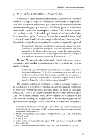 MÓDULO II – Mecanismos da mediunidade
87
2. PROTEÇÃO ESPIRITUAL E MAGNÉTICA
Concluídasastarefasdesaneamentoambiental,osobreirosdaVidamaior
preparam o local para recepção, acolhimento e atendimento aos Espíritos ne-
cessitados, assim como a seleção dos que vão se manifestar mediunicamente,
representantes do grupo que apresenta dificuldades iguais ou semelhantes.
Nesse sentido, os trabalhadores do plano espiritual fazem “divisões magnéti-
cas” na sala de reunião, “utilizando longas faixas fluídicas” destinadas à “obra
de preservação e vigilância” a fim de “limitar-lhes a zona de influenciação”,
explicaAniceto,esclarecidoorientadorespiritual,citadoemOsmensageiros.133
Anicetoinforma,igualmente,arespeitodaimportânciadaproteçãoespiritual:
Já os sacerdotes do antigo Egito não ignoravam que, para atingir determina-
dos efeitos, é indispensável impregnar a atmosfera de elementos espirituais,
saturando-as de valores positivos da nossa vontade. Para disseminar luzes
evangélicas aos desencarnados, são precisas providências variadas e complexas,
sem o quê tudo redundaria em aumento de perturbações [...].134
No livro Nos domínios da mediunidade, André Luiz fornece outras
informações relacionadas à proteção magnética e espiritual em local de
auxílio espiritual:
Grande mesa, ao centro de vasta sala, encontrava-se rodeada de largo cordão
luminoso de isolamento. Em derredor, reservava-se ampla área, onde se aco-
modavam quantos careciam de assistência, encarnados ou não, área que se
mostrava igualmente protegida por faixas de defesa magnética, sob o cuidado
cauteloso de guardas pertencentes à nossa esfera de ação.135
Os vigilantes espirituais espalham-se, então, nos locais e arredores
do atendimento a Espíritos necessitados, seja em uma reunião mediúnica,
ou em outras reuniões (palestras públicas, grupos de passe, de irradiação
mental, etc.), atentos ao desenvolvimento das atividades. Informa André
Luiz: “Nos menores detalhes, estava a nobre supervisão dos benfeitores. Em
tudo a ordem, o serviço e a simplicidade.”136
As barreiras magnéticas e os
equipamentos de proteção são instalados a fim de evitar ações inoportunas
Francisco Cândido Xavier, transmitidas pelo Espírito André Luiz: Missionários da luz, cap.
10; Nos domínios da mediunidade, cap. 28. E ainda na obra de Martins Peralva, Estudando a
mediunidade, capítulos 42 ao 44.
133 XAVIER, Francisco Cândido. Os mensageiros. Pelo Espírito André Luiz. 47. ed. 1. imp. Brasília:
FEB, 2013, p. 262.
134 Id. Ibid., p. 262.
135 Id. Nos domínios da mediunidade. Pelo Espírito André Luiz. 34. ed. 4. reimp. Brasília: FEB,
2012, p. 171-172.
136 Id. O Os mensageiros. Pelo Espírito André Luiz. 47. ed. 1. imp. Brasília: FEB, 2013, p. 263.
 