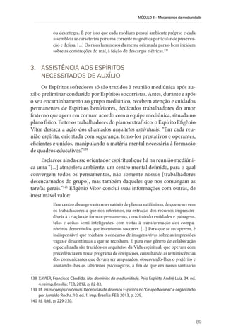 MÓDULO II – Mecanismos da mediunidade
89
ou desintegra. É por isso que cada médium possui ambiente próprio e cada
assembleia se caracteriza por uma corrente magnética particular de preserva-
ção e defesa. [...] Os raios luminosos da mente orientada para o bem incidem
sobre as construções do mal, à feição de descargas elétricas.138
3. ASSISTÊNCIA AOS ESPÍRITOS
NECESSITADOS DE AUXÍLIO
Os Espíritos sofredores só são trazidos à reunião mediúnica após au-
xílio preliminar conduzido por Espíritos socorristas. Antes, durante e após
o seu encaminhamento ao grupo mediúnico, recebem atenção e cuidados
permanentes de Espíritos benfeitores, dedicados trabalhadores do amor
fraterno que agem em comum acordo com a equipe mediúnica, situada no
plano físico. Entre os trabalhadores do plano extrafísico, o Espírito ­Efigênio
Vítor destaca a ação dos chamados arquitetos espirituais: “Em cada reu-
nião espírita, orientada com segurança, temo-los prestativos e operantes,
­
eficientes e unidos, ma­
nipulando a matéria mental necessária à formação
de quadros educativos.”139
Esclarece ainda esse orientador espiritual que há na reunião mediúni-
ca uma “[...] atmosfera ambiente, um centro mental definido, para o qual
convergem todos os pensamentos, não somente nossos [trabalhadores
desencarnados do grupo], mas também daqueles que nos comungam as
tarefas gerais.”140
Efigênio Vítor conclui suas informações com outras, de
inestimável valor:
Esse centro abrange vasto reservatório de plasma sutilíssimo, de que se servem
os trabalhadores a que nos referimos, na extração dos recursos imprescin-
díveis à criação de formas-pensamento, constituindo entidades e paisagens,
telas e coisas semi-inteligentes, com vistas à transformação dos compa-
nheiros dementados que intentamos socorrer. [...] Para que se recuperem, é
indispensável que recebam o concurso de imagens vivas sobre as impressões
vagas e descontínuas a que se recolhem. E para esse gênero de colaboração
especializada são trazidos os arquitetos da Vida espiritual, que operam com
precedência em nosso programa de obrigações, consultando as reminiscências
dos comunicantes que devam ser amparados, observando-lhes o pretérito e
anotando-lhes os labirintos psicológicos, a fim de que em nosso santuário
138 XAVIER, Francisco Cândido. Nos domínios da mediunidade. Pelo Espírito André Luiz. 34. ed.
4. reimp. Brasília: FEB, 2012, p. 82-83.
139 Id. Instruções psicofônicas. Recebidas de diversos Espíritos no“Grupo Meimei”e organizado
por Arnaldo Rocha. 10. ed. 1. imp. Brasília: FEB, 2013, p. 229.
140 Id. Ibid., p. 229-230.
 