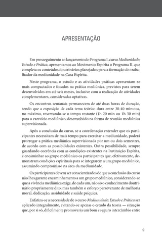 9
APRESENTAÇÃO
Em prosseguimento ao lançamento do Programa I, curso ­Mediunidade:
Estudo e Prática, apresentamos ao Movimento Espírita o Programa II, que
completa os conteúdos doutrinários planejados para a formação do traba-
lhador da mediunidade na Casa Espírita.
Neste programa, o estudo e as atividades práticas apresentam-se
mais compactados e focados na prática mediúnica, previstos para serem
desenvolvidos em até seis meses, inclusive com a realização de atividades
complementares, consideradas optativas.
Os encontros semanais permanecem de até duas horas de duração,
sendo que a exposição de cada tema teórico dura entre 30-40 minutos,
no máximo, reservando-se o tempo restante (1h 20 min ou 1h 30 min)
para o exercício mediúnico, desenvolvido na forma de reunião mediúnica
supervisionada.
Após a conclusão do curso, se a coordenação entender que os parti-
cipantes necessitam de mais tempo para exercitar a mediunidade, poderá
prorrogar a prática mediúnica supervisionada por um ou dois semestres,
de acordo com as possibilidades existentes. Outra possibilidade, sempre
guardando coerência com as condições existentes na Instituição Espírita,
é encaminhar ao grupo mediúnico os participantes que, efetivamente, de-
monstram condições espirituais para se integrarem a um grupo mediúnico,
assumindo compromisso na área da mediunidade.
Osparticipantesdevemserconscientizadosdequeaconclusãodocurso
não lhes garante encaminhamento a um grupo mediúnico, considerando-se
que a vivência mediúnica exige, de cada um, não só o conhecimento doutri-
nário propriamente dito, mas também o esforço perseverante de melhoria
moral, dedicação, assiduidade e saúde psíquica.
Enfatiza-se a necessidade de o curso Mediunidade: Estudo e Prática ser
aplicado integralmente, evitando-se apenas o estudo da teoria — situação
que, por si só, dificilmente promoveria um bom e seguro intercâmbio entre
 