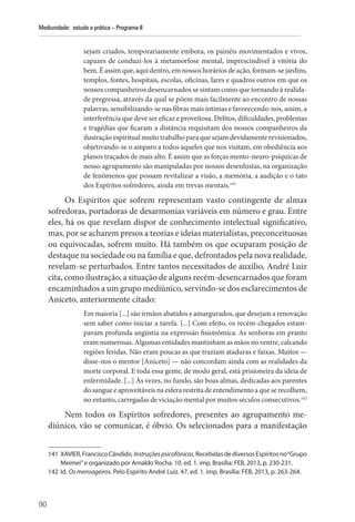 90
Mediunidade: estudo e prática – Programa II
sejam criados, temporariamente embora, os painéis movimentados e vivos,
capazes de conduzi-los à metamorfose mental, imprescindível à vitória do
bem. É assim que, aqui dentro, em nossos horários de ação, formam-se jardins,
templos, fontes, hospitais, esco­
las, oficinas, lares e quadros outros em que os
nossos companheiros desencarnados se sintam como que tornando à realida-
de pregressa, através da qual se põem mais facilmente ao encontro de nossas
palavras, sensibilizando-se nas fibras mais íntimas e favorecendo-nos, assim, a
interferência que deve ser eficaz e proveitosa. Delitos, dificuldades, problemas
e tragédias que ficaram a distância requisitam dos nossos companheiros da
ilustração espiritual muito trabalho para que sejam devidamente revisionados,
objetivando-se o amparo a todos aqueles que nos visitam, em obediência aos
planos traçados de mais alto. É assim que as forças mento-neuro-psíquicas de
nosso agrupamento são manipuladas por nossos desenhistas, na organização
de fenômenos que possam revitalizar a visão, a memória, a audição e o tato
dos Espíritos sofredores, ainda em trevas mentais.141
Os Espíritos que sofrem representam vasto contingente de almas
sofredoras, portadoras de desarmonias variáveis em número e grau. Entre
eles, há os que revelam dispor de conhecimento intelectual significativo,
mas, por se acharem presos a teorias e ideias materialistas, preconceituosas
ou equivocadas, sofrem muito. Há também os que ocuparam posição de
destaque na sociedade ou na família e que, defrontados pela nova realidade,
revelam-se perturbados. Entre tantos necessitados de auxílio, André Luiz
cita, como ilustração, a situação de alguns recém-desencarnados que foram
encaminhados a um grupo mediúnico, servindo-se dos esclarecimentos de
Aniceto, anteriormente citado:
Em maioria [...] são irmãos abatidos e amargurados, que desejam a renovação
sem saber como iniciar a tarefa. [...] Com efeito, os recém-chegados estam-
pavam profunda angústia na expressão fisionômica. As senhoras em pranto
eram numerosas. Algumas entidades mantinham as mãos no ventre, calcando
regiões feridas. Não eram poucas as que traziam ataduras e faixas. Muitos —
disse-nos o mentor [Aniceto] — não concordam ainda com as realidades da
morte corporal. E toda essa gente, de modo geral, está prisioneira da ideia de
enfermidade. [...] Às vezes, no fundo, são boas almas, dedicadas aos parentes
do sangue e aproveitáveis na esfera restrita de entendimento a que se recolhem,
no entanto, carregadas de viciação mental por muitos séculos consecutivos.142
Nem todos os Espíritos sofredores, presentes ao agrupamento me-
diúnico, vão se comunicar, é óbvio. Os selecionados para a manifestação
141 XAVIER, Francisco Cândido. Instruçõespsicofônicas.Recebidas de diversos Espíritos no­“Grupo
Meimei”e organizado por Arnaldo Rocha. 10. ed. 1. imp. Brasília: FEB, 2013, p. 230-231.
142 Id. Os mensageiros. Pelo Espírito André Luiz. 47. ed. 1. imp. Brasília: FEB, 2013, p. 263-264.
 