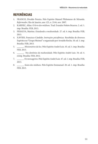 MÓDULO II – Mecanismos da mediunidade
93
REFERÊNCIAS
1. FRANCO, Divaldo Pereira. Pelo Espírito Manoel Philomeno de Miranda.
Reformador, Rio de Janeiro, ano 125, n. 2144, nov. 2007.
2. KARDEC, Allan. O livro dos médiuns. Trad. Evandro Noleto Bezerra. 2. ed. 1.
imp. Brasília: FEB, 2013.
3. PERALVA, Martins. Estudando a mediunidade. 27. ed. 4. imp. Brasília: FEB,
2013.
4. XAVIER, Francisco Cândido. Instruções psicofônicas. Recebidas de diversos
Espíritos no “Grupo Meimei” e organizado por Arnaldo Rocha. 10. ed. 1. imp.
Brasília: FEB, 2013.
5. ______. Missionários da luz. Pelo Espírito André Luiz. 45. ed. 1. imp. Brasília:
FEB, 2013.
6. ______. Nos domínios da mediunidade. Pelo Espírito André Luiz. 34. ed. 4.
reimp. Brasília: FEB, 2012.
7. ______. Os mensageiros. Pelo Espírito André Luiz. 47. ed. 1. imp. Brasília: FEB,
2013.
8. ______. Seara dos médiuns. Pelo Espírito Emmanuel. 20. ed. 1. imp. Brasília:
FEB, 2013.
 
