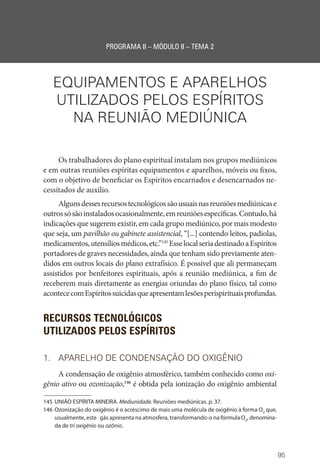 95
PROGRAMA II – MÓDULO II – TEMA 2
EQUIPAMENTOS E APARELHOS
UTILIZADOS PELOS ESPÍRITOS
NA REUNIÃO MEDIÚNICA
Os trabalhadores do plano espiritual instalam nos grupos mediúnicos
e em outras reuniões espíritas equipamentos e aparelhos, móveis ou fixos,
com o objetivo de beneficiar os Espíritos encarnados e desencarnados ne-
cessitados de auxílio.
Algunsdessesrecursostecnológicossãousuaisnasreuniõesmediúnicase
outrossósãoinstaladosocasionalmente,emreuniõesespecíficas.Contudo,há
indicações que sugerem existir, em cada grupo mediúnico, por mais modesto
que seja, um pavilhão ou gabinete assistencial, “[...] contendo leitos, padiolas,
medicamentos,utensíliosmédicos,etc.”145
Esselocalseriadestinadoa­Espíritos
portadores de graves necessidades, ainda que tenham sido previamente aten-
didos em outros locais do plano extrafísico. É possível que ali permaneçam
assistidos por benfeitores espirituais, após a reunião mediúnica, a fim de
receberem mais diretamente as energias oriundas do plano físico, tal como
acontececomEspíritossuicidasqueapresentamlesõesperispirituaisprofundas.
RECURSOS TECNOLÓGICOS
UTILIZADOS PELOS ESPÍRITOS
1. APARELHO DE CONDENSAÇÃO DO OXIGÊNIO
A condensação de oxigênio atmosférico, também conhecido como oxi-
gênio ativo ou ozonização,146
é obtida pela ionização do oxigênio ambiental
145 UNIÃO ESPÍRITA MINEIRA. Mediunidade. Reuniões mediúnicas. p. 37.
146 Ozonização do oxigênio é o acréscimo de mais uma molécula de oxigênio à forma O2
que,
usualmente, este gás apresenta na atmosfera, transformando-o na fórmula O3
, denomina-
da de tri oxigênio ou ozônio.
 