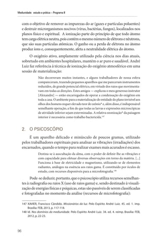 96
Mediunidade: estudo e prática – Programa II
com o objetivo de remover as impurezas do ar (gazes e partículas poluentes)
e destruir microrganismos nocivos (vírus, bactérias, fungos), localizados nos
planos físico e espiritual. A ionização parte do princípio de que todo átomo
temcargaelétricaneutra,poiscontémomesmonúmerodeelétronsenêutrons,
que são suas partículas atômicas. O ganho ou a perda de elétrons no átomo
produz íons e, consequentemente, afeta a neutralidade elétrica do átomo.
O oxigênio ativo, amplamente utilizado pela ciência nos dias atuais,
sobretudo em ambientes hospitalares, mantém o ar puro e saudável. André
Luiz faz referência à técnica de ionização do oxigênio atmosférico em uma
sessão de materialização:
Não decorreram muitos instantes, e alguns trabalhadores de nossa esfera
compareceram, trazendo pequenos aparelhos que me pareceram instrumentos
reduzidos, de grande potencial elétrico, em virtude dos raios que movimenta-
vam em todas as direções. Estes amigos — explicou o meu generoso instrutor
[Alexandre] — estão encarregados de operar a condensação do oxigênio em
toda a casa. O ambiente para a materialização de entidade do plano invisível aos
olhos dos homens requer elevado teor de ozônio* e, além disso, é indispensável
semelhante operação, a fim de que todas as larvas e expressões microscópicas
de atividade inferior sejam exterminadas. A relativa ozonização* da paisagem
interior é necessária como trabalho bactericida.147
2. O PSICOSCÓPIO
É um aparelho delicado e minúsculo de poucos gramas, utilizado
pelos trabalhadores espirituais para analisar as vibrações (irradiações) dos
encarnados, quando o tempo para realizar exames mais acurados é escasso.
Destina-se à auscultação da alma, com o poder de definir-lhe as vibrações e
com capacidade para efetuar diversas observações em torno da matéria. [...]
Funciona à base de eletricidade e magnetismo, utilizando-se de elementos
radiantes, análogos na essência aos raios gama. É constituído por óculos de
estudo, com recursos disponíveis para a microfotografia.148
Pode-se deduzir,portanto,queopsicoscópioutiliza recursossemelhan-
tes à radiografia ou raios X (uso de raios gama) e, sendo destinado à visuali-
zação de energias físicas e psíquicas, estas são passíveis de serem classificadas
e fotografadas no momento da análise (recursos de microfotografia):
147 XAVIER, Francisco Cândido. Missionários da luz. Pelo Espírito André Luiz. 45. ed. 1. imp.
­
Brasília: FEB, 2013, p. 117-118.
148 Id. Nos domínios da mediunidade. Pelo Espírito André Luiz. 34. ed. 4. reimp. Brasília: FEB,
2012, p. 22-23.
 