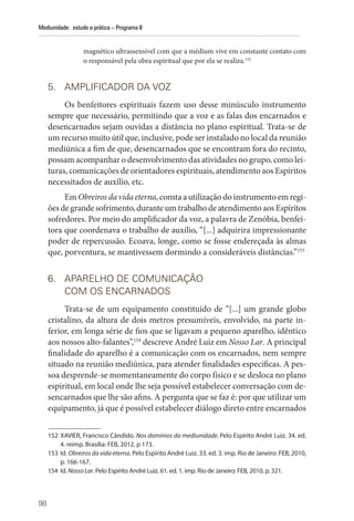 98
Mediunidade: estudo e prática – Programa II
­
magnético ultrassensível com que a médium vive em constante contato com
o responsável pela obra espiritual que por ela se realiza.152
5. AMPLIFICADOR DA VOZ
Os benfeitores espirituais fazem uso desse minúsculo instrumento
sempre que necessário, permitindo que a voz e as falas dos encarnados e
desencarnados sejam ouvidas a distância no plano espiritual. Trata-se de
um recurso muito útil que, inclusive, pode ser instalado no local da reunião
mediúnica a fim de que, desencarnados que se encontram fora do recinto,
possam acompanhar o desenvolvimento das atividades no grupo, como lei-
turas, comunicações de orientadores espirituais, atendimento aos Espíritos
necessitados de auxílio, etc.
Em Obreiros da vida eterna, consta a utilização do instrumento em regi-
ões de grande sofrimento, durante um trabalho de atendimento aos Espíritos
sofredores. Por meio do amplificador da voz, a palavra de Zenóbia, benfei-
tora que coordenava o trabalho de auxílio, “[...] adquirira impressionante
poder de repercussão. Ecoava, longe, como se fosse endereçada às almas
que, porventura, se mantivessem dormindo a consideráveis distâncias.”153
6. APARELHO DE COMUNICAÇÃO
COM OS ENCARNADOS
Trata-se de um equipamento constituído de “[...] um grande globo
cristalino, da altura de dois metros presumíveis, envolvido, na parte in-
ferior, em longa série de fios que se ligavam a pequeno aparelho, idêntico
aos nossos alto-falantes”,154
descreve André Luiz em Nosso Lar. A principal
finalidade do aparelho é a comunicação com os encarnados, nem sempre
situado na reunião mediúnica, para atender finalidades específicas. A pes-
soa desprende-se momentaneamente do corpo físico e se desloca no plano
espiritual, em local onde lhe seja possível estabelecer conversação com de-
sencarnados que lhe são afins. A pergunta que se faz é: por que utilizar um
equipamento, já que é possível estabelecer diálogo direto entre encarnados
152 XAVIER, Francisco Cândido. Nos domínios da mediunidade. Pelo Espírito André Luiz. 34. ed.
4. reimp. ­
Brasília: FEB, 2012, p 173.
153 Id. Obreiros da vida eterna. Pelo Espírito André Luiz. 33. ed. 3. imp. Rio de Janeiro: FEB, 2010,
p. 166-167.
154 Id. Nosso Lar. Pelo Espírito André Luiz. 61. ed. 1. imp. Rio de Janeiro: FEB, 2010, p. 321.
 