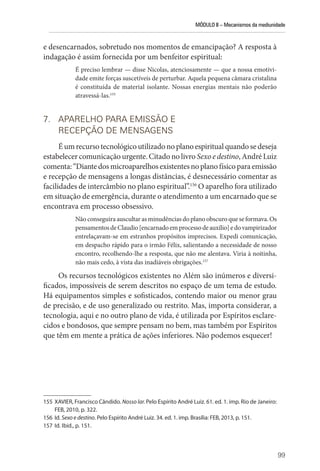 MÓDULO II – Mecanismos da mediunidade
99
e desencarnados, sobretudo nos momentos de emancipação? A resposta à
indagação é assim fornecida por um benfeitor espiritual:
É preciso lembrar — disse Nicolas, atenciosamente — que a nossa emotivi-
dade emite forças suscetíveis de perturbar. Aquela pequena câmara cristalina
é constituída de material isolante. Nossas energias mentais não poderão
atravessá-las.155
7. APARELHO PARA EMISSÃO E
RECEPÇÃO DE MENSAGENS
Éumrecursotecnológicoutilizadonoplanoespiritualquandosedeseja
estabelecer comunicação urgente. Citado no livro Sexo e destino, André Luiz
comenta:“Diantedosmicroaparelhosexistentesnoplanofísicoparaemissão
e recepção de mensagens a longas distâncias, é desnecessário comentar as
facilidades de intercâmbio no plano espiritual”.156
O aparelho fora utilizado
em situação de emergência, durante o atendimento a um encarnado que se
encontrava em processo obsessivo.
Não conseguira auscultar as minudências do plano obscuro que se formava. Os
pensamentosdeClaudio[encarnadoemprocessodeauxílio]edovampirizador
entrelaçavam-se em estranhos propósitos imprecisos. Expedi comunicação,
em despacho rápido para o irmão Félix, salientando a necessidade de nosso
encontro, recolhendo-lhe a resposta, que não me alentava. Viria à noitinha,
não mais cedo, à vista das inadiáveis obrigações.157
Os recursos tecnológicos existentes no Além são inúmeros e diversi-
ficados, impossíveis de serem descritos no espaço de um tema de estudo.
Há equipamentos simples e sofisticados, contendo maior ou menor grau
de precisão, e de uso generalizado ou restrito. Mas, importa considerar, a
tecnologia, aqui e no outro plano de vida, é utilizada por Espíritos esclare-
cidos e bondosos, que sempre pensam no bem, mas também por Espíritos
que têm em mente a prática de ações inferiores. Não podemos esquecer!
155 XAVIER, Francisco Cândido. Nosso lar. Pelo Espírito André Luiz. 61. ed. 1. imp. ­Rio de Janeiro:
FEB, 2010, p. 322.
156 Id. Sexo e destino. Pelo Espírito André Luiz. 34. ed. 1. imp. Brasília: FEB, 2013, p. 151.
157 Id. Ibid., p. 151.
 