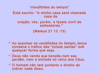“ Vendilhões do templo”

  Está escrito: “A minha casa será chamada
                    casa de
     oração; vós, porém, a fazeis covil de
                  salteadores.”
              (Mateus 21 12 :13)


 Ao expulsar os vendilhões do templo Jesus
  condena o tráfico das “coisas santas” sob
  qualquer forma que seja.
 Deus não vende sua benção,nem seu
  perdão, nem a entrada no reino dos Céus.
 O homem não tem portanto o direito de
  cobrar nada disso.
 