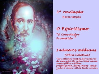3º revelação
     Novos tempos




O Espiritismo
“O Consolador
Prometido     “


Inúmeros médiuns
      (Obra Coletiva)
“Nos últimos tempos,derramarei
de meu espírito sobre toda carne
vossos filhos e filhas
profetizarão,vossos jovens terão
visão e vossos velhos terão sonhos
“
 