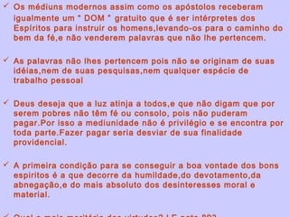  Os médiuns modernos assim como os apóstolos receberam
  igualmente um “ DOM ” gratuito que é ser intérpretes dos
  Espíritos para instruir os homens,levando-os para o caminho do
  bem da fé,e não venderem palavras que não lhe pertencem.

 As palavras não lhes pertencem pois não se originam de suas
  idéias,nem de suas pesquisas,nem qualquer espécie de
  trabalho pessoal

 Deus deseja que a luz atinja a todos,e que não digam que por
  serem pobres não têm fé ou consolo, pois não puderam
  pagar.Por isso a mediunidade não é privilégio e se encontra por
  toda parte.Fazer pagar seria desviar de sua finalidade
  providencial.

 A primeira condição para se conseguir a boa vontade dos bons
  espiritos é a que decorre da humildade,do devotamento,da
  abnegação,e do mais absoluto dos desinteresses moral e
  material.
 