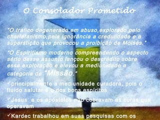 O O Consolador Prometido
        Consolador Prometido
  .
“O trafico degenerado em abuso,explorado pelo
charlatanismo,pela ignorância a credulidade e a
superstição que provocou a proibição de Moisés.”
“O Espiritismo moderno compreendendo o aspecto
sério desse assunto lançou o descrédito sobre
essa exploração e elevou a mediunidade a
categoria de “Missão .”
principalmente a mediunidade curadora, pois o
fluido salutar é o dos bons espíritos
Jesus e os apóstolos não cobravam as curas que
operavam
Kardec trabalhou em suas pesquisas com os
 