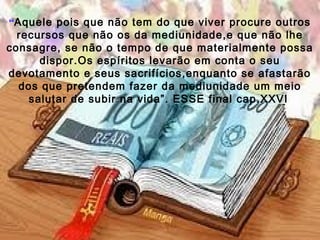 “Aquele pois que não tem do que viver procure outros
  recursos que não os da mediunidade,e que não lhe
consagre, se não o tempo de que materialmente possa
      dispor.Os espíritos levarão em conta o seu
devotamento e seus sacrifícios,enquanto se afastarão
  dos que pretendem fazer da mediunidade um meio
    salutar de subir na vida”. ESSE final cap.XXVI
 