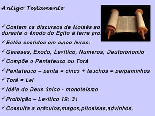 Antigo Testamento


Contem os discursos de Moisés ao povo no deserto
durante o êxodo do Egito à terra prometida por Deus
Estão contidos em cinco livros:
Geneses, Exodo, Levítico, Numeros, Deutoronomio
Compõe o Pentateuco ou Torá
Pentateuco – penta = cinco + teuchos = pergaminhos
Torá = Lei
Idéia do Deus único - monoteismo
Proibição – Levitico 19: 31
Consulta a oráculos,magos,pitonisas,advinhos.
 