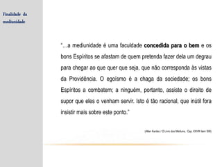 “…a mediunidade é uma faculdade concedida para o bem e os
bons Espíritos se afastam de quem pretenda fazer dela um degrau
para chegar ao que quer que seja, que não corresponda às vistas
da Providência. O egoísmo é a chaga da sociedade; os bons
Espíritos a combatem; a ninguém, portanto, assiste o direito de
supor que eles o venham servir. Isto é tão racional, que inútil fora
insistir mais sobre este ponto.”
(Allan Kardec / O Livro dos Médiuns, Cap. XXVIII item 306)
Finalidade da
mediunidade
 