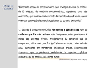 “Concedida a todos os seres humanos, sem privilégio de etnia, de caráter,
de fé religiosa, de condição socioeconómica, representa uma alta
concessão, que faculta o conhecimento da imortalidade do Espírito, assim
como das consequências morais resultantes da conduta existencial.”
“… quando a faculdade mediúnica não recebe a consideração nem os
cuidados que lhe são devidos, não desaparece, antes permanece à
mercê dos Espíritos frívolos, irresponsáveis ou perversos que se
comprazem, utilizando-a para fins ignóbeis com os quais o intermediário
anui, culminando em transtornos emocionais graves, enfermidades
simulacros que proporcionam assimilação de agentes orgânicos
destrutivos ou de obsessões de longo curso.”
(Divaldo Pereira Franco / Mediunidade: desafios e bênçãos)
Educação da
mediunidade
 