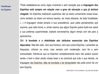 Identificação
dos Espíritos
“Pode estabelecer-se como regra invariável e sem exceção que a linguagem dos
Espíritos está sempre em relação com o grau de elevação a que já tenham
chegado. Os Espíritos realmente superiores não só dizem unicamente coisas boas,
como também as dizem em termos isentos, de modo absoluto, de toda trivialidade.
(…) A linguagem revela sempre a sua procedência, quer pelos pensamentos que
exprime, quer pela forma, e, ainda mesmo que algum Espírito queira iludir-nos sobre
a sua pretensa superioridade, bastará conversemos algum tempo com ele para a
apreciarmos.
264. A bondade e a afabilidade são atributos essenciais dos Espíritos
depurados. Não têm ódio, nem aos homens, nem aos outros Espíritos. Lamentam as
fraquezas, criticam os erros, mas sempre com moderação, sem fel e sem
animosidade. Admita-se que os Espíritos verdadeiramente bons não podem querer
senão o bem e dizer senão coisas boas e se concluirá que tudo o que denote, na
linguagem dos Espíritos, falta de bondade e de benignidade não pode provir de um
bom Espírito.
(Allan Kardec / O Livro dos Médiuns, Cap. XXIV item 263-264)
 