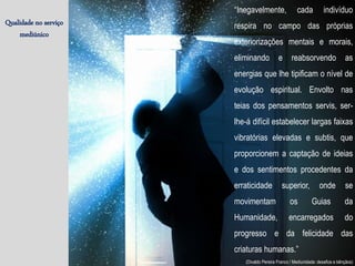 Qualidade no serviço
mediúnico
“Inegavelmente, cada indivíduo
respira no campo das próprias
exteriorizações mentais e morais,
eliminando e reabsorvendo as
energias que lhe tipificam o nível de
evolução espiritual. Envolto nas
teias dos pensamentos servis, ser-
lhe-á difícil estabelecer largas faixas
vibratórias elevadas e subtis, que
proporcionem a captação de ideias
e dos sentimentos procedentes da
erraticidade superior, onde se
movimentam os Guias da
Humanidade, encarregados do
progresso e da felicidade das
criaturas humanas.”
(Divaldo Pereira Franco / Mediunidade: desafios e bênçãos)
 