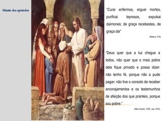 Missão dos apóstolos “Curai enfermos, erguei mortos,
purificai leprosos, expulsai
daimones; de graça recebestes, de
graça dai”
(Mateus 10:8)
“Deus quer que a luz chegue a
todos, não quer que o mais pobre
dela fique privado e possa dizer:
não tenho fé, porque não a pude
pagar; não tive o consolo de receber
encorajamentos e os testemunhos
de afeição dos que pranteio, porque
sou pobre.”
(Allan Kardec / ESE, cap. XXVI)
 