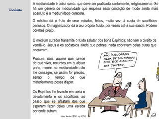 Conclusão
A mediunidade é coisa santa, que deve ser praticada santamente, religiosamente. Se
há um género de mediunidade que requeira essa condição de modo ainda mais
absoluto é a mediunidade curadora.
Procure, pois, aquele que carece
do que viver, recursos em qualquer
parte, menos na mediunidade; não
lhe consagre, se assim for preciso,
senão o tempo de que
materialmente possa dispor.
Os Espíritos lhe levarão em conta o
devotamento e os sacrifícios, ao
passo que se afastam dos que
esperam fazer deles uma escada
por onde subam.
O médium curador transmite o fluido salutar dos bons Espíritos; não tem o direito de
vendê-lo. Jesus e os apóstolos, ainda que pobres, nada cobravam pelas curas que
operavam.
O médico dá o fruto de seus estudos, feitos, muita vez, à custa de sacrifícios
penosos. O magnetizador dá o seu próprio fluido, por vezes até a sua saúde. Podem
pôr-lhes preço.
(Allan Kardec / ESE, cap. XXVI)
 