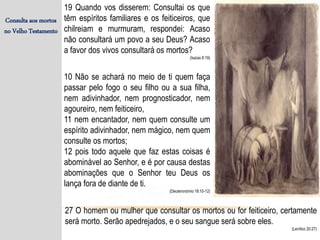 Consulta aos mortos
no Velho Testamento
19 Quando vos disserem: Consultai os que
têm espíritos familiares e os feiticeiros, que
chilreiam e murmuram, respondei: Acaso
não consultará um povo a seu Deus? Acaso
a favor dos vivos consultará os mortos?
(Isaías 8:19)
10 Não se achará no meio de ti quem faça
passar pelo fogo o seu filho ou a sua filha,
nem adivinhador, nem prognosticador, nem
agoureiro, nem feiticeiro,
11 nem encantador, nem quem consulte um
espírito adivinhador, nem mágico, nem quem
consulte os mortos;
12 pois todo aquele que faz estas coisas é
abominável ao Senhor, e é por causa destas
abominações que o Senhor teu Deus os
lança fora de diante de ti.
(Deuteronómio 18:10-12)
27 O homem ou mulher que consultar os mortos ou for feiticeiro, certamente
será morto. Serão apedrejados, e o seu sangue será sobre eles.
(Levítico 20:27)
 