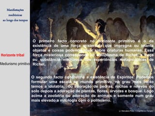 Manifestações
mediúnicas
ao longo dos tempos
Horizonte tribal
Mediunismo primitivo
O primeiro facto concreto no horizonte primitivo é o da
existência de uma força misteriosa que impregna ou imanta
objetos e coisas podendo atuar sobre criaturas humanas. Essa
força misteriosa corresponde ao ectoplasma de Richet, a força
ou substância mediúnica das experiências metapsíquicas de
Richet.
O segundo facto concreto é a existência de Espíritos. Podemos
formular uma escala no mundo primitivo, no grau mais baixo
temos a idolatria, ou adoração de pedras, rochas e relevos do
solo depois a adoração de plantas, flores, árvores e bosque. Logo
acima a zoolatria ou adoração de animais e somente num grau
mais elevado a mitologia com o politeísmo.
(J. Herculano Pires / O Espírito e o Tempo)
 