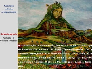 Manifestações
mediúnicas
ao longo dos tempos
Horizonte agrícola
Animismo e
Culto dos Ancestrais
A domesticação de animais e de plantas, a invenção e o emprego
de instrumentos, a criação de riqueza, simultaneamente com o
aumento demográfico e o desenvolvimento do homem. É o
desenvolvimento mental que vai definir a crença nos Espíritos
envolvendo a natureza. O céu é o Deus-pai que fecunda a deusa-
mãe. (J. Herculano Pires / O Espírito e o Tempo)
 