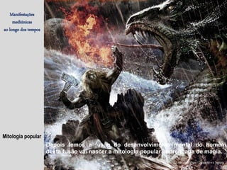 Mitologia popular
Manifestações
mediúnicas
ao longo dos tempos
(J. Herculano Pires / O Espírito e o Tempo)
Depois temos a fusão do desenvolvimento mental do homem,
desta fusão vai nascer a mitologia popular impregnada de magia.
 
