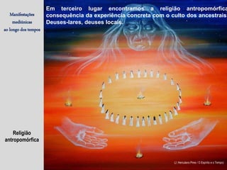 Religião
antropomórfica
Manifestações
mediúnicas
ao longo dos tempos
(J. Herculano Pires / O Espírito e o Tempo)
Em terceiro lugar encontramos a religião antropomórfica
consequência da experiência concreta com o culto dos ancestrais.
Deuses-lares, deuses locais.
 
