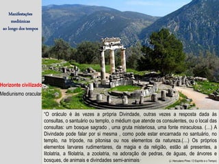 Manifestações
mediúnicas
ao longo dos tempos
Horizonte civilizado
Mediunismo oracular
“O oráculo é às vezes a própria Divindade, outras vezes a resposta dada às
consultas, o santuário ou templo, o médium que atende os consulentes, ou o local das
consultas: um bosque sagrado , uma gruta misteriosa, uma fonte miraculosa. (…) A
Divindade pode falar por si mesma , como pode estar encarnada no santuário, no
templo, na trípode, na pitonisa ou nos elementos da natureza.(…) Os próprios
elementos larvares rudimentares, da magia e da religião, estão ali presentes, a
litolatria, a filolatria, a zoolatria, na adoração de pedras, de águas, de árvores e
bosques, de animais e divindades semi-animais.” (J. Herculano Pires / O Espírito e o Tempo)
 