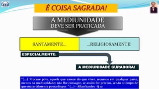 É COISA SAGRADA!
“(...) Procure pois, aquele que carece do que viver, recursos em qualquer parte,
menos na mediunidade; não lhe consagre, se assim for preciso, senão o tempo de
que materialmente possa dispor ” (...) – Allan kardec - § 10
SANTAMENTE... ...RELIGIOSAMENTE!
A MEDIUNIDADE
DEVE SER PRATICADA
ESPECIALMENTE:
A MEDIUNIDADE CURADORA!
 