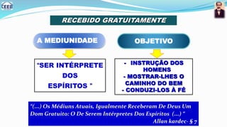 RECEBIDO GRATUITAMENTE
A MEDIUNIDADE
“SER INTÉRPRETE
DOS
ESPÍRITOS ”
“(...) Os Médiuns Atuais, Igualmente Receberam De Deus Um
Dom Gratuito: O De Serem Intérpretes Dos Espíritos (...) “
Allan kardec- § 7
OBJETIVO
- INSTRUÇÃO DOS
HOMENS
- MOSTRAR-LHES O
CAMINHO DO BEM
- CONDUZI-LOS À FÉ
 