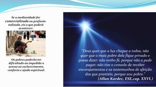Se a mediunidade for
comercializada ou profissio-
nalizada, eis o que poderá
acontecer:
Os pobres poderão ter
dificultado ou impedido o
acesso ao esclarecimento,
conforto e ajuda espiritual.
"Deus quer que a luz chegue a todos, não
quer que o mais pobre dela fique privado e
possa dizer: não tenho fé, porque não a pude
pagar; não tive o consolo de receber
encorajamentos e os testemunhos de afeição
dos que pranteio, porque sou pobre."
(Allan Kardec, ESE,cap. XXVI.)
 