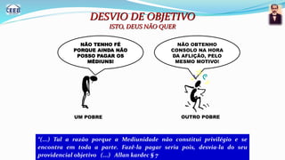 DESVIO DE OBJETIVO
ISTO, DEUS NÃO QUER
NÃO TENHO FÉ
PORQUE AINDA NÃO
POSSO PAGAR OS
MÉDIUNS!
NÃO OBTENHO
CONSOLO NA HORA
DA AFLIÇÃO, PELO
MESMO MOTIVO!
UM POBRE OUTRO POBRE
“(...) Tal a razão porque a Mediunidade não constitui privilégio e se
encontra em toda a parte. Fazê-la pagar seria pois, desvia-la do seu
providencial objetivo (...) Allan kardec § 7
 