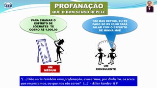PROFANAÇÃO
QUE O BOM SENSO REPELE
PARA CHAMAR O
ESPÍRITO DE
SÓCRATES TE
COBRO R$ 1.000,00
OK! MAS DEPOIS, EU TE
PAGO SÓ R$ 20,00 PARA
FALAR COM O ESPÍRITO
DE MINHA MÃE
UM
MÉDIUM
UM
CONSULENTE
“(...) Não seria também uma profanação, evocarmos, por dinheiro, os seres
que respeitamos, ou que nos são caros? (...) – Allan kardec- § 8
 
