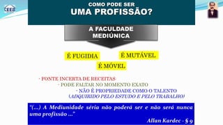 COMO PODE SER
UMA PROFISSÃO?
“(...) A Mediunidade séria não poderá ser e não será nunca
uma profissão ...”
Allan Kardec - § 9
A FACULDADE
MEDIÚNICA
- NÃO É PROPRIEDADE COMO O TALENTO
(ADQUIRIDO PELO ESTUDO E PELO TRABALHO)
É MÓVEL
É FUGIDIA É MUTÁVEL
- FONTE INCERTA DE RECEITAS
- PODE FALTAR NO MOMENTO EXATO
 