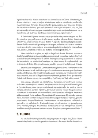 35
Programa I
representantes não menos numerosos da animalidade na Terra! Entretanto, po-
demos estabelecer como princípio absoluto que todas as substâncias, conhecidas
e desconhecidas, por mais dessemelhantes que pareçam, quer do ponto de vista
da constituição íntima, quer pelo prisma de suas ações recíprocas, são, de fato,
apenas modos diversos sob que a matéria se apresenta; variedades em que ela se
transforma sob a direção das forças inumeráveis que a governam. 1
A Doutrina Espírita nos esclarece que toda criação tem origem no flui-
do cósmico, que podemos entender como sendo o plasma divino, hausto do
Criador ou força nervosa do Todo-Sábio. 20
A partir das modificações ocorri-
das no fluido cósmico é que surgem os corpos, substâncias e outras matérias
existentes, tendo como origem uma matéria primitiva, também chamada de
éter, cosmos, matéria cósmica ou matéria cósmica primitiva. 2, 3
Nessa substância original, ao influxo do próprio Senhor Supremo, operam as
Inteligências Divinas a Ele agregadas, em processo de comunhão indescritível [...],
extraindodessehálitoespiritualosceleirosdaenergiacomqueconstroemossistemas
da Imensidade, em serviço de Co-criação em plano maior, de conformidade com
os desígnios do Todo-Misericordioso, que faz deles agentes orientadores da Criação
Excelsa.EssasInteligênciasGloriosastomamoplasmadivinoeconvertem-noem
habitações cósmicas, de múltiplas expressões, radiantes ou obscuras, gaseificadas ou
sólidas, obedecendo a leis predeterminadas, quais moradias que perduram por milê-
niosemilênios,masquesedesgastamesetransformam,porfim,devezqueoEspírito
Criado pode formar ou co-criar, mas só Deus é o Criador de Toda a Eternidade. 19
Em análogo alicerce, as Inteligências humanas que ombreiam conosco
utilizam o mesmo fluido cósmico, em permanente circulação no Universo, para
a Co-criação em plano menor, assimilando os corpúsculos da matéria com a
energia espiritual que lhes é própria, formando assim o veículo fisiopsicossomá-
tico em que se exprimem ou cunhando as civilizações que abrangem no mundo
a Humanidade Encarnada e a Humanidade Desencarnada. Dentro das mesmas
bases, plasmam também os lugares entenebrecidos pela purgação infernal, gerados
pelas mentes desequilibradas ou criminosas nos círculos inferiores e abismais, e
que valem por aglutinações de duração breve, no microcosmo em que estagiam,
sob o mesmo princípio de comando mental com que as Inteligências Maiores
modelam as edificações macrocósmicas, que desafiam a passagem dos milênios. 20
3. FLUIDOS
Há um fluido etéreo que enche o espaço e penetra os corpos. Esse fluidoé o éter
ou matéria cósmica primitiva, geradora do mundo e dos seres. São-lhe inerentes as
programa 1.indd 35 06/02/2013 15:05:01
 