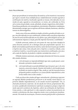 36
Estudo e Prática da Mediunidade
forças que presidiram às metamorfoses da matéria, as leis imutáveis e necessárias
que regem o mundo. Essas múltiplas forças, indefinidamente variadas segundo as
combinações da matéria, localizadas segundo as massas, diversificadas em seus
modos de ação, segundo as circunstâncias e os meios, são conhecidas na Terra
sob os nomes de gravidade, coesão, afinidade, atração, magnetismo, eletricidade. 3
Essas forças produzem, em conseqüência, movimentos vibratórios e ondulantes,
denominados energia, que se expressa sob forma radiante, luminosa, calorífica,
sonora ou eletromagnética.
Assimcomosóháumasubstânciasimples,primitiva,geradoradetodososcor-
pos, mas diversificada em suas combinações, também todas essas forças dependem
de uma lei universal diversificada em seus efeitos e que, pelos desígnios eternos, foi
soberanamente imposta à criação, para lhe imprimir harmonia e estabilidade. 4
O fluido universal, embora de certo ponto de vista seja lícito classificá-lo
como elemento material, ele se distingue deste por propriedades especiais. Se o
fluido universal fosse positivamente matéria, razão não haveria para que também
o Espírito não o fosse. Está colocado entre o Espírito e a matéria; é fluido, como
a matéria é matéria, e suscetível, pelas suas inumeráveis combinações com esta e
sob a ação do Espírito, de produzir a infinita variedade das coisas [...] 10
O fluido cósmico universal, como princípio elementar do Universo, assume
dois estados distintos:
a) o de eterização ou imponderabilidade [que não se pode pesar], consi-
derando o primitivo estado normal; 5
b) o de materialização ou ponderabilidade [que tem peso], que é, de certa
maneira, consecutivo àquele. O ponto intermédio é o da transformação
do fluido em matéria tangível. Mas, ainda aí, não há transição brusca
porquanto podem considerar-se os nossos fluidos imponderáveis como
termo médio entre os dois estados. 5
Cada um desses dois estados dá lugar, naturalmente, a fenômenos especiais:
ao segundo [fluidos ponderáveis] pertencem os do mundo visível [físico] e ao
primeiro [fluidos imponderáveis], os do mundo invisível [espiritual]. Uns, os
chamados fenômenos materiais, são da alçada da Ciência, propriamente dita,
os outros, qualificados de fenômenos espirituais ou psíquicos, porque se ligam de
modo especial à existência dos Espíritos, cabem nas atribuições do Espiritismo.
Como, porém, a vida espiritual e a vida corporal se acham incessantemente em
contato, os fenômenos das duas categorias muitas vezes se produzem simultane-
amente. No estado de encarnação, o homem somente pode perceber os fenômenos
programa 1.indd 36 06/02/2013 15:05:01
 