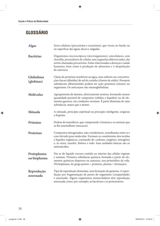 38
Estudo e Prática da Mediunidade
GLOSSÁRIO
Algas Seres celulares (procariotas e eucariotas), que vivem no fundo ou
na superfície das águas doces e salgadas.
Bactérias Organismos microscópicos (microrganismo), unicelulares, sem
clorofila, possuidores de células sem organelas diferenciadas, daí
serem chamadas procariotas. Estão relacionadas a doenças e saúde
humanas, bem como à produção de alimentos e à despoluição
da natureza.
Globulinas
(globinas)
Classe de proteínas insolúveis na água, mas solúveis em concentra-
ções fracas (diluídas) de sal de cozinha (cloreto de sódio). Possuem
substâncias albuminóides podem ter ação protetora (imune) no
organismo. Os anticorpos são imunoglobulinas.
Moléculas Agrupamento de átomos, eletricamente neutros, formando menor
quantidade possível de compostos (sólidos e líquidos) ou de ele-
mentos gasosos, em condições normais. É parte diminuta de uma
substância, maior que o átomo.
Mônada A mônada, princípio espiritual ou princípio inteligente, originou
o Espírito.
Primatas Ordem de mamíferos, que compreende o homem e os animais que
se lhe assemelham (macacos).
Proteínas Compostos nitrogenados, não cristalizáveis, semelhantes entre si e
com elevado peso molecular. Formam os constituintes dos tecidos
e líquidos orgânicos, constando de: carbono, oxigênio, nitrogênio
e, às vezes, enxofre, fósforo e iodo. Suas unidades básicas são os
aminoácidos.
Protoplasma
ou bioplasma
Diz-se do líquido viscoso contido no interior das células vegetais
e animais. Primeira substância química, formada a partir de ele-
mentos químicos dispersos na natureza, nos primórdios da vida.
(Protoplasma, do grego protos = primeiro, plasma = formação).
Reprodução
assexuada
Tipo de reprodução elementar, sem formação de gametas. A repro-
dução por fragmentação de partes do organismo (cissiparidade)
é assexuada. Alguns organismos monocelulares têm reprodução
assexuada como, por exemplo, as bactérias e os protozoários.
programa 1.indd 38 06/02/2013 15:05:01
 