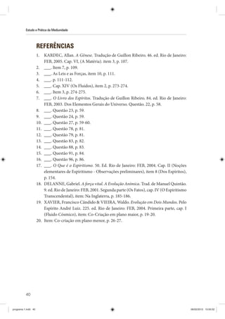 40
Estudo e Prática da Mediunidade
REFERÊNCIAS
1. KARDEC, Allan. A Gênese. Tradução de Guillon Ribeiro. 46. ed. Rio de Janeiro:
FEB, 2005. Cap. VI, (A Matéria). item 3, p. 107.
2. ___. Item 7, p. 109.
3. ___. As Leis e as Forças, item 10, p. 111.
4. ___. p. 111-112.
5. ___. Cap. XIV (Os Fluidos), item 2, p. 273-274.
6. ___. Item 3, p. 274-275.
7. ___. O Livro dos Espíritos. Tradução de Guillon Ribeiro. 84. ed. Rio de Janeiro:
FEB, 2003. Dos Elementos Gerais do Universo. Questão. 22, p. 58.
8. ___. Questão 23, p. 59.
9. ___. Questão 24, p. 59.
10. ___. Questão 27, p. 59-60.
11. ___. Questão 78, p. 81.
12. ___. Questão 79, p. 81.
13. ___. Questão 83, p. 82.
14. ___. Questão 88, p. 83.
15. ___. Questão 91, p. 84.
16. ___. Questão 96, p. 86.
17. ___. O Que é o Espiritismo. 50. Ed. Rio de Janeiro: FEB, 2004. Cap. II (Noções
elementares de Espiritismo - Observações preliminares), item 8 (Dos Espíritos),
p. 154.
18. DELANNE, Gabriel. A força vital. A Evolução Anímica. Trad. de Manuel Quintão.
9. ed. Rio de Janeiro: FEB, 2001. Segunda parte (Os Fatos), cap. IV (O Espiritismo
Transcendental), item: Na Inglaterra, p. 185-186.
19. XAVIER, Francisco Cândido  VIEIRA, Waldo. Evolução em Dois Mundos. Pelo
Espírito André Luiz. 225. ed. Rio de Janeiro: FEB, 2004. Primeira parte, cap. I
(Fluido Cósmico), item: Co-Criação em plano maior, p. 19-20.
20. Item: Co-criação em plano menor, p. 26-27.
programa 1.indd 40 06/02/2013 15:05:02
 