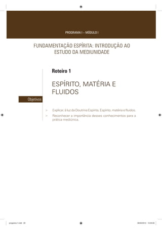 PROGRAMA I – MÓDULO I
FUNDAMENTAÇÃO ESPÍRITA: INTRODUÇÃO AO
ESTUDO DA MEDIUNIDADE
Roteiro 1
ESPÍRITO, MATÉRIA E
FLUIDOS
Objetivos
 Explicar, à luz da Doutrina Espírita, Espírito, matéria e fluidos.
 Reconhecer a importância desses conhecimentos para a
prática mediúnica.
programa 1.indd 29 06/02/2013 15:05:00
 