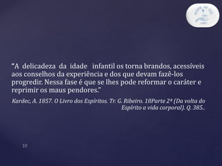 “A delicadeza da idade infantil os torna brandos, acessíveis
aos conselhos da experiência e dos que devam fazê-los
progredir. Nessa fase é que se lhes pode reformar o caráter e
reprimir os maus pendores.”
Kardec, A. 1857. O Livro dos Espíritos. Tr. G. Ribeiro. 18Parte 2ª (Da volta do
Espírito a vida corporal). Q. 385..
 