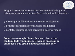 Perguntas recorrentes sobre possível mediunidade que as
crianças apresentam em situações corriqueiras do dia-a-dia...
 Visões que os filhos tiveram de supostos Espíritos
 Brincadeiras isoladas com amigos imaginários
 Contatos realizados com parentes já desencarnados
Como devemos agir diante de uma criança com
mediunidade espontânea? Devemos provocar ou
entender o que está na natureza daquele ser?
 