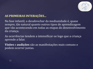 AS PRIMEIRAS INTERAÇÕES...
Na fase infantil, o desabrochar da mediunidade é, quase
sempre, tão natural quanto outros tipos de aprendizagem
que vão acontecendo em todas as etapas do desenvolvimento
da criança.
As ocorrências tendem a intensificar-se logo que a criança
aprende a falar.
Visões e audições são as manifestações mais comuns e
podem ocorrer juntas.
 
