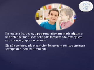 Na maioria das vezes, o pequeno não tem medo algum e
não entende por que os seus pais também não conseguem
ver a presença que ele percebe.
Ele não compreende o conceito de morte e por isso encara a
“companhia” com naturalidade.
 