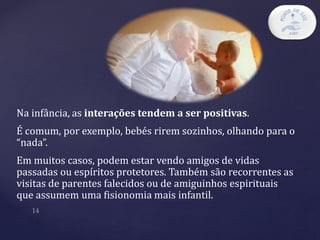 Na infância, as interações tendem a ser positivas.
É comum, por exemplo, bebés rirem sozinhos, olhando para o
“nada”.
Em muitos casos, podem estar vendo amigos de vidas
passadas ou espíritos protetores. Também são recorrentes as
visitas de parentes falecidos ou de amiguinhos espirituais
que assumem uma fisionomia mais infantil.
 