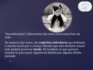 “Assombrações” (obsessões) são mais raras nessa fase da
vida.
Na maioria das vezes, são espíritos sofredores que habitam
o mesmo local que a criança. Mesmo que não desejem causar
mal, podem provocar medo. Há também os que querem
assustá-la para punir alguém da família por alguma dívida
passada
 