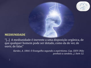 MEDIUNIDADE
“[...] A mediunidade é inerente a uma disposição orgânica, de
que qualquer homem pode ser dotado, como da de ver, de
ouvir, de falar.”
Kardec, A. 1864. O Evangelho segundo o espiritismo. Cap. XXIV (Não
ponhais a candeia...). Item 12.
 