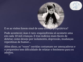 E se as visões forem sinal de uma doença psiquiátrica?
Pode acontecer, mas é raro: esquizofrenia só acomete uma
em cada 10 mil crianças. E traz indícios mais fáceis de
detetar, como desejo por isolamento, depressão, mudanças
repentinas de humor…
Além disso, as “vozes” ouvidas costumam ser ameaçadoras e
o pequenino tem dificuldade de relatar o fenómeno para os
adultos.
 